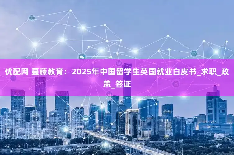 优配网 蔓藤教育：2025年中国留学生英国就业白皮书_求职_政策_签证