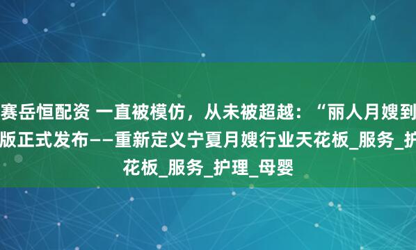 赛岳恒配资 一直被模仿，从未被超越：“丽人月嫂到家”2.0 版正式发布——重新定义宁夏月嫂行业天花板_服务_护理_母婴
