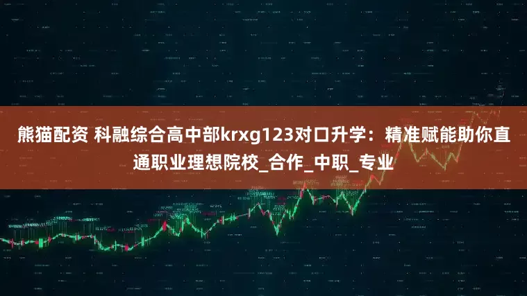 熊猫配资 科融综合高中部krxg123对口升学：精准赋能助你直通职业理想院校_合作_中职_专业