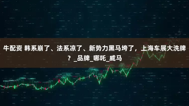 牛配资 韩系崩了、法系凉了、新势力黑马垮了，上海车展大洗牌？_品牌_哪吒_威马