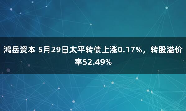 鸿岳资本 5月29日太平转债上涨0.17%，转股溢价率52.49%