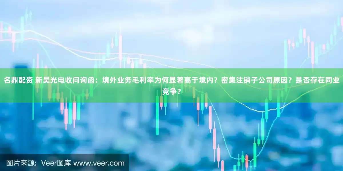 名鼎配资 新吴光电收问询函：境外业务毛利率为何显著高于境内？密集注销子公司原因？是否存在同业竞争？