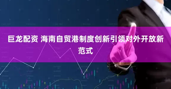 巨龙配资 海南自贸港制度创新引领对外开放新范式