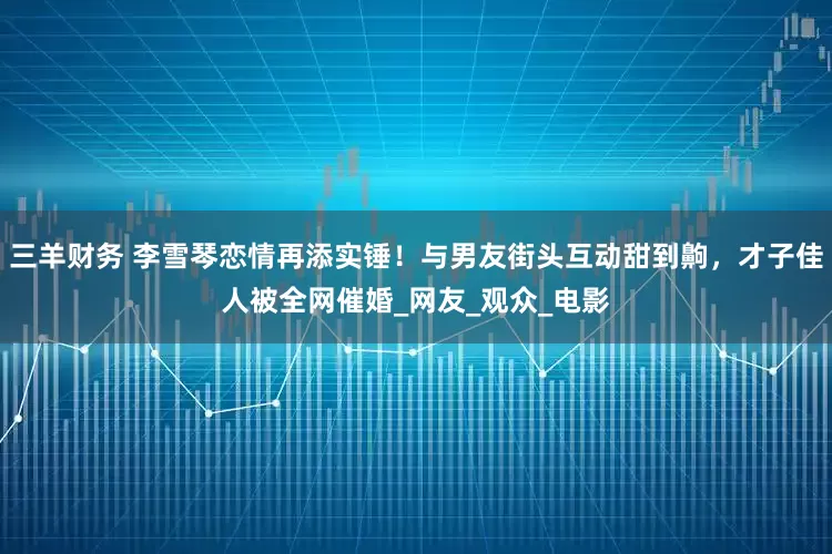 三羊财务 李雪琴恋情再添实锤！与男友街头互动甜到齁，才子佳人被全网催婚_网友_观众_电影