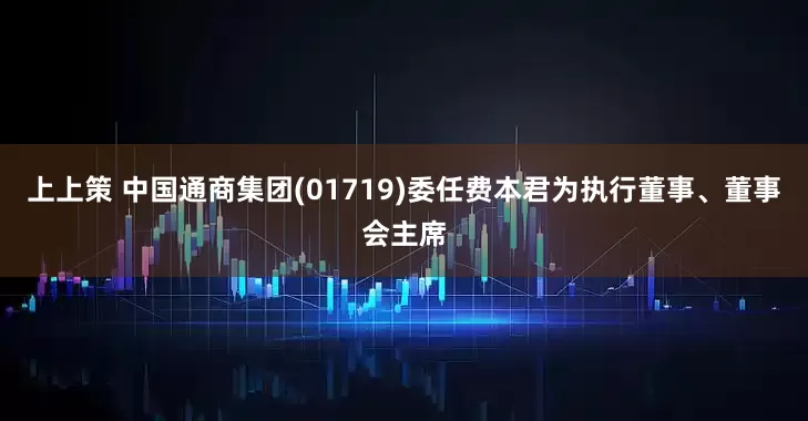 上上策 中国通商集团(01719)委任费本君为执行董事、董事会主席