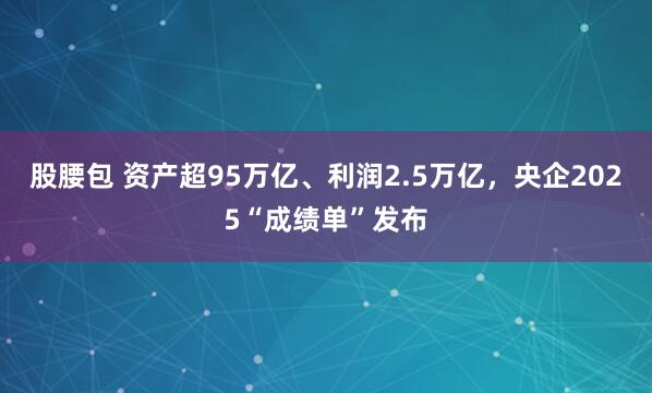 股腰包 资产超95万亿、利润2.5万亿，央企2025“成绩单”发布