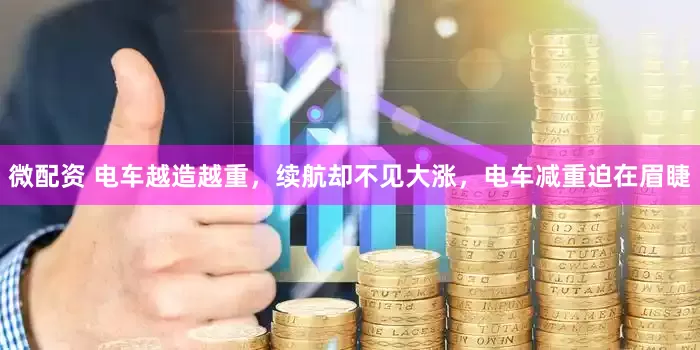 微配资 电车越造越重，续航却不见大涨，电车减重迫在眉睫