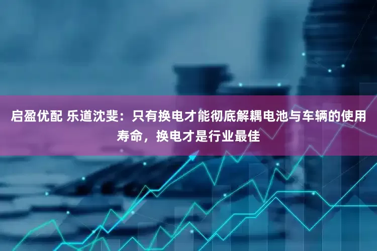 启盈优配 乐道沈斐：只有换电才能彻底解耦电池与车辆的使用寿命，换电才是行业最佳
