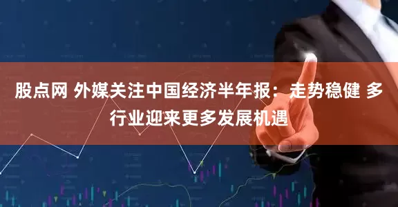股点网 外媒关注中国经济半年报：走势稳健 多行业迎来更多发展机遇