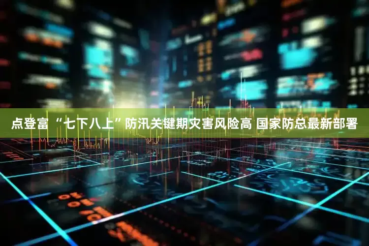 点登富 “七下八上”防汛关键期灾害风险高 国家防总最新部署